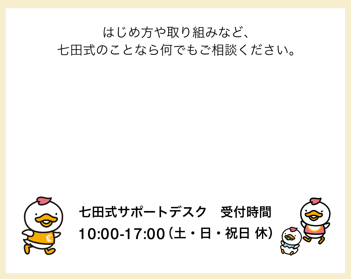 はじめ方や取り組みなど、七田式のことなら何でもご相談ください。