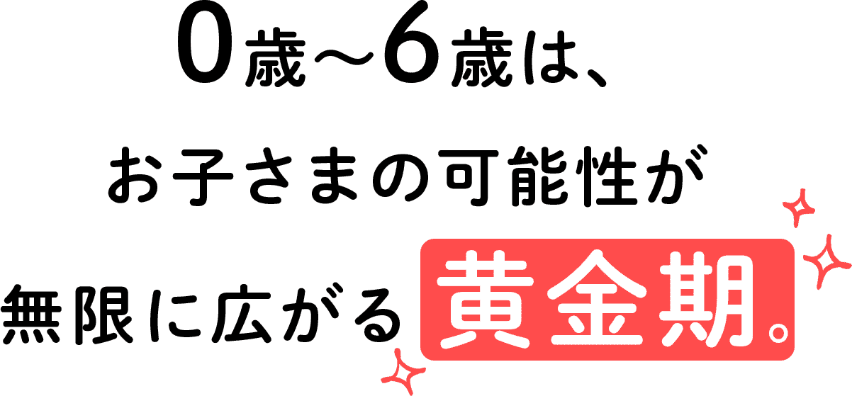 0歳〜6歳は、お子さまの可能性が無限に広がる 黄金期。