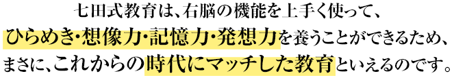 七田式教育は、右脳の機能を上手く使って、ひらめき・想像力・記憶力・発想力を養うことができるため、まさに、これからの時代にマッチした教育といえるのです。