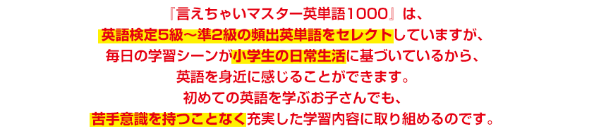 『言えちゃいマスター英単語1000』は、英語検定5級〜準2級の頻出英単語をセレクトしていますが、毎日の学習シーンが小学生の日常生活に基づいているから、英語を身近に感じることができます。初めての英語を学ぶお子さんでも、苦手意識を持つことなく充実した学習内容に取り組めるのです。