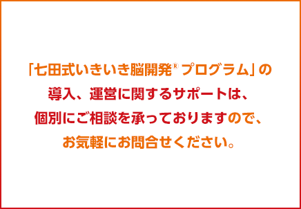 「七田式いきいき脳開発®プログラム」の導入、運営に関するサポートは、個別にご相談を承っておりますので、お気軽にお問合せください。