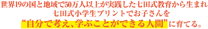 世界19ヵ国で50万人以上が実践した七田式教育から生まれた、七田式小学生プリントでお子さんを“自分で考え、学ぶことができる人間”に育てる。