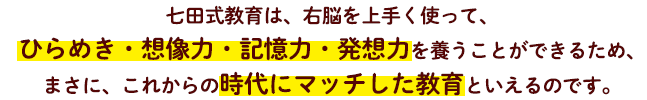 七田式教育は、右脳を上手く使って、ひらめき・想像力・記憶力・発想力を養うことができるため、まさに、これからの時代にマッチした教育といえるのです。