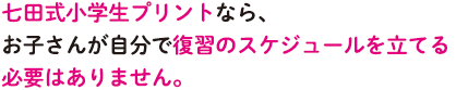七田式小学生プリントなら、お子さんが自分で復習のスケジュールを立てる必要はありません。