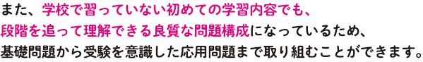 また、学校で習っていない初めての学習内容でも、段階を追って理解できる良質な問題構成になっているため、基礎問題から受験を意識した応用問題まで取り組むことができます。