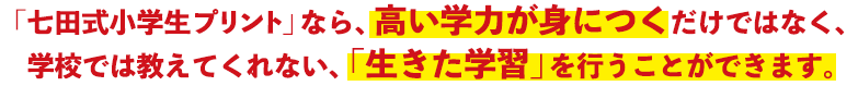 「七田式小学生プリント」なら、高い学力が身につくだけではなく、学校では教えてくれない、「生きた学習」を行うことができます。