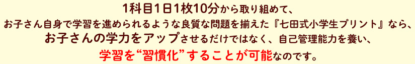 1科目1日1枚10分から取り組めて、お子さん自身で学習を進められるような良質な問題を揃えた『七田式小学生プリント』なら、お子さんの学力をアップさせるだけではなく、自己管理能力を養い、学習を“習慣化”することが可能なのです。