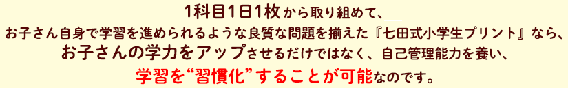 1科目1日1枚から取り組めて、お子さん自身で学習を進められるような良質な問題を揃えた『七田式小学生プリント』なら、お子さんの学力をアップさせるだけではなく、自己管理能力を養い、学習を“習慣化”することが可能なのです。