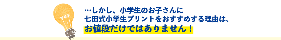 …しかし、小学生のお子さんに七田式小学生プリントをおすすめする理由は、お値段だけではありません!