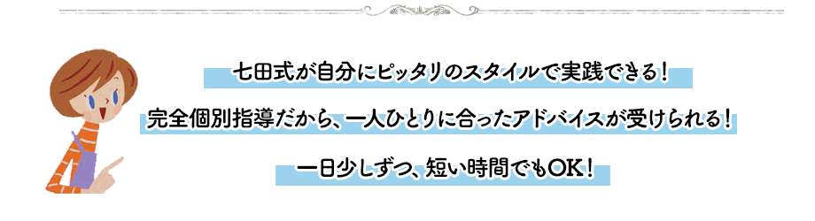 七田式が自分にピッタリのスタイルで実践できる!完全個別指導だから、一人ひとりに合ったアドバイスが受けられる!一日少しずつ、短い時間でもOK!